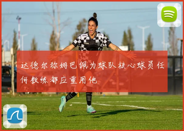 达德尔称姆巴佩为球队核心球员任何教练都应重用他