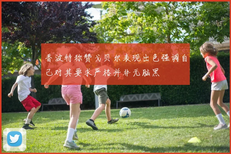 香波特称赞戈贝尔表现出色强调自己对其要求严格并非无脑黑
