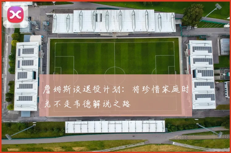 詹姆斯谈退役计划：将珍惜家庭时光不走韦德解说之路