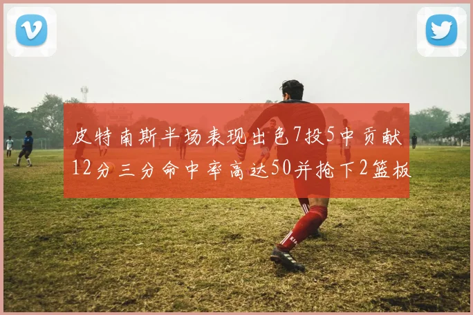皮特南斯半场表现出色7投5中贡献12分三分命中率高达50并抢下2篮板1盖帽