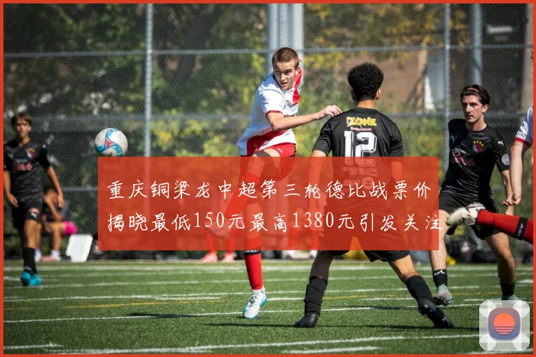 重庆铜梁龙中超第三轮德比战票价揭晓最低150元最高1380元引发关注