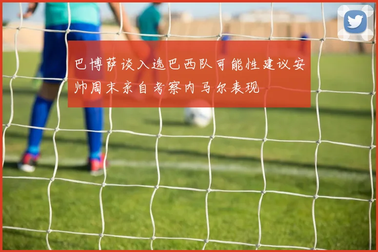 巴博萨谈入选巴西队可能性建议安帅周末亲自考察内马尔表现