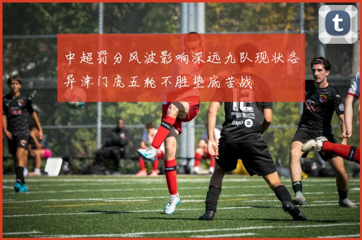 中超罚分风波影响深远九队现状各异津门虎五轮不胜垫底苦战
