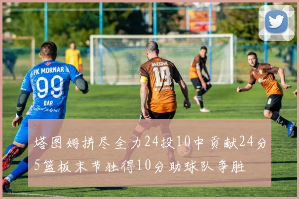 塔图姆拼尽全力24投10中贡献24分5篮板末节独得10分助球队争胜