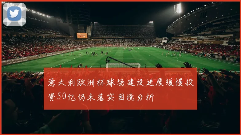 意大利欧洲杯球场建设进展缓慢投资50亿仍未落实困境分析