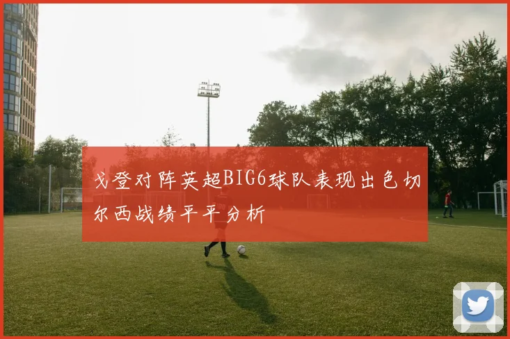 戈登对阵英超BIG6球队表现出色切尔西战绩平平分析