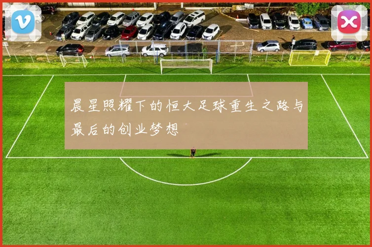 晨星照耀下的恒大足球重生之路与最后的创业梦想