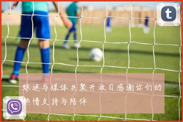 球迷与媒体共聚开放日感谢你们的热情支持与陪伴