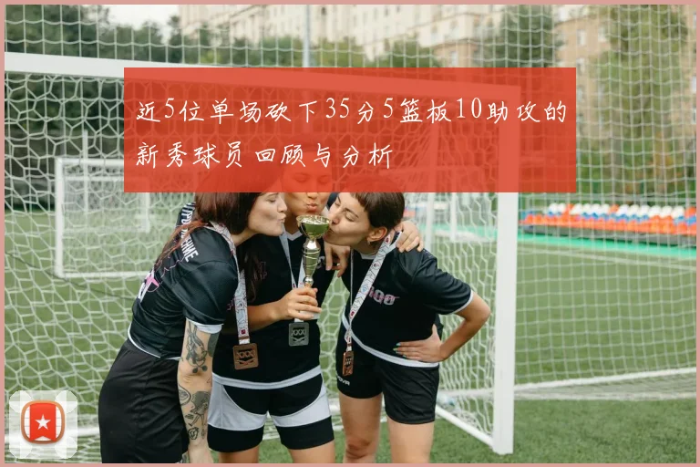 近5位单场砍下35分5篮板10助攻的新秀球员回顾与分析