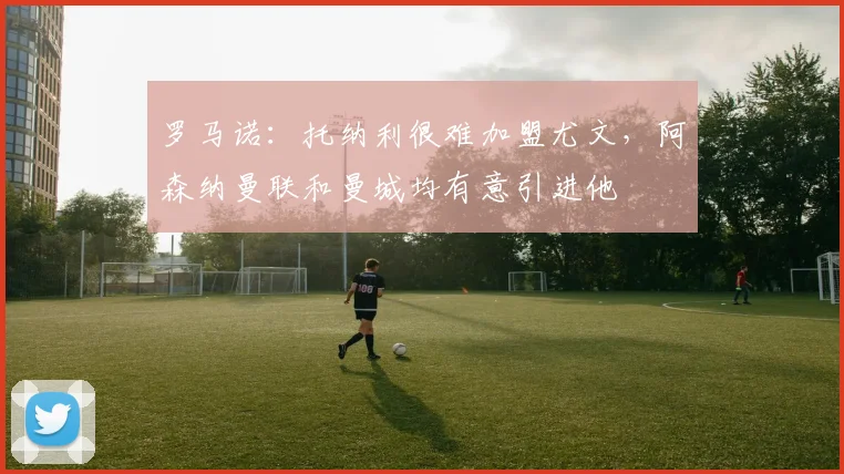 罗马诺：托纳利很难加盟尤文，阿森纳曼联和曼城均有意引进他