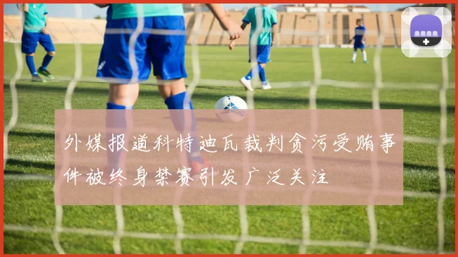 外媒报道科特迪瓦裁判贪污受贿事件被终身禁赛引发广泛关注