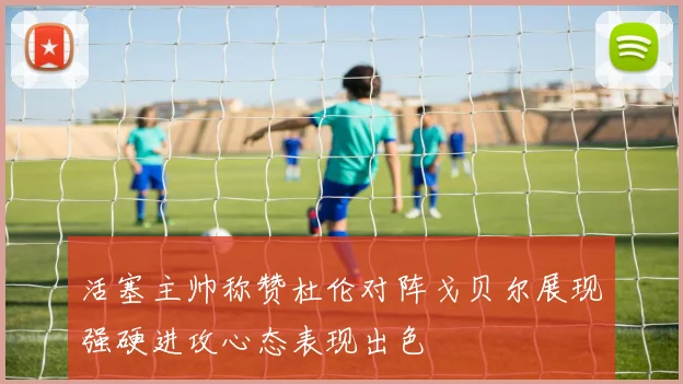 活塞主帅称赞杜伦对阵戈贝尔展现强硬进攻心态表现出色