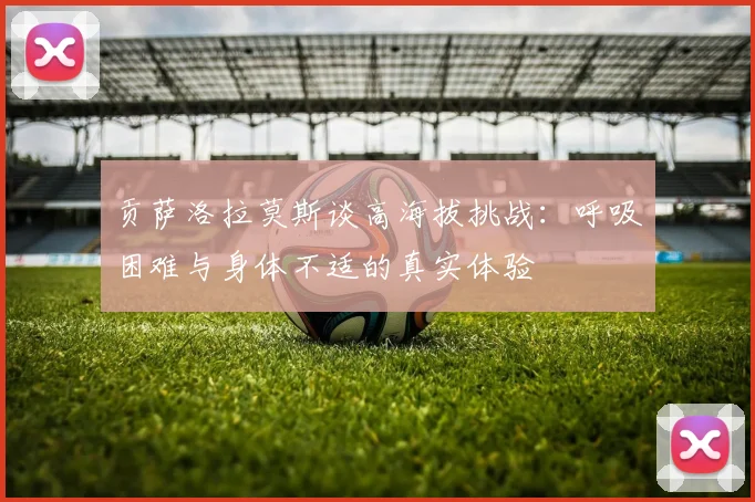 贡萨洛拉莫斯谈高海拔挑战：呼吸困难与身体不适的真实体验