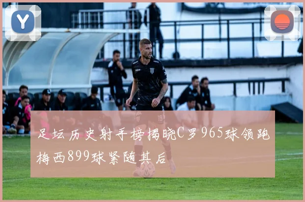 足坛历史射手榜揭晓C罗965球领跑梅西899球紧随其后