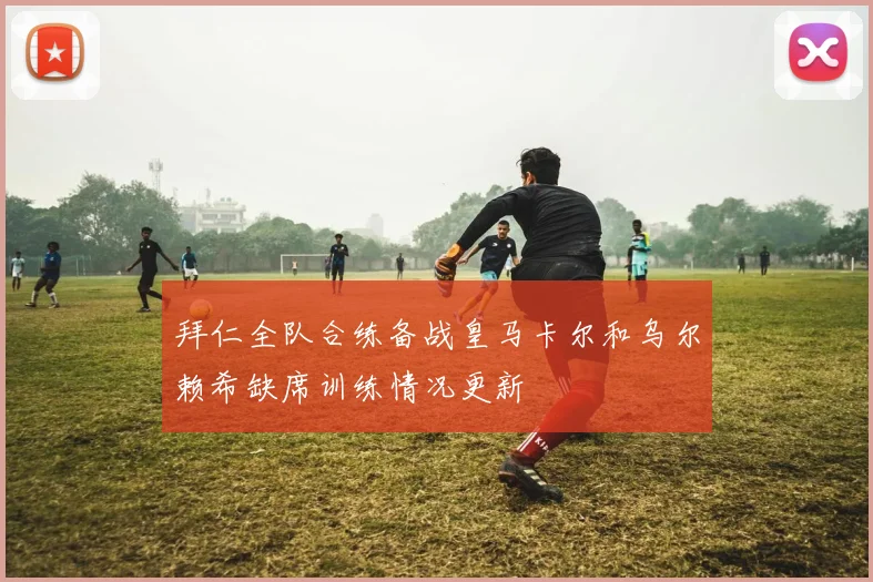 拜仁全队合练备战皇马卡尔和乌尔赖希缺席训练情况更新