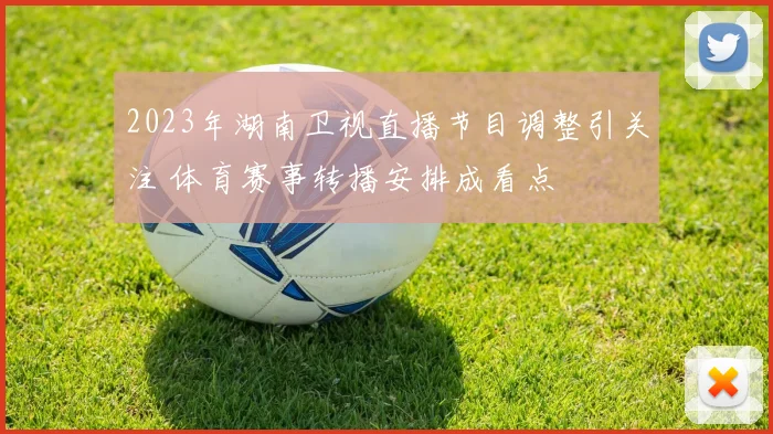 2023年湖南卫视直播节目调整引关注 体育赛事转播安排成看点