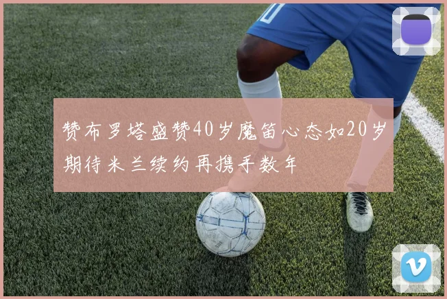 赞布罗塔盛赞40岁魔笛心态如20岁期待米兰续约再携手数年