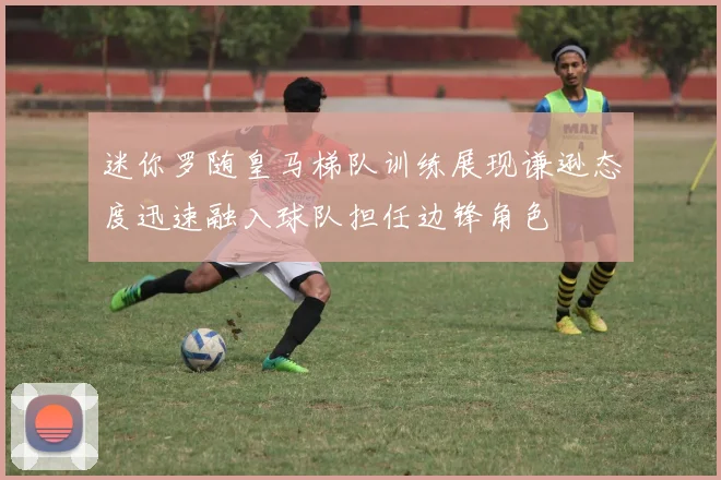 迷你罗随皇马梯队训练展现谦逊态度迅速融入球队担任边锋角色