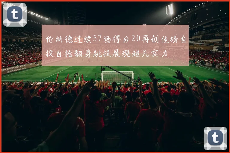 伦纳德连续57场得分20再创佳绩自投自抢翻身跳投展现超凡实力
