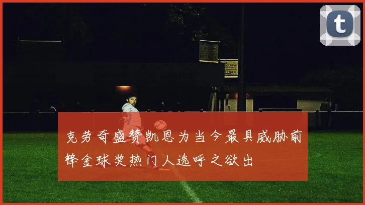 克劳奇盛赞凯恩为当今最具威胁前锋金球奖热门人选呼之欲出