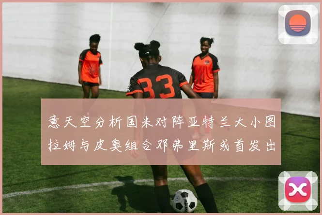 意天空分析国米对阵亚特兰大小图拉姆与皮奥组合邓弗里斯或首发出战